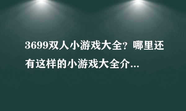 3699双人小游戏大全？哪里还有这样的小游戏大全介绍一个给我玩下吧。