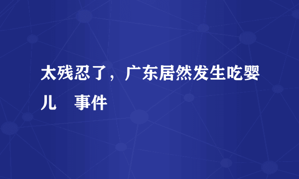 太残忍了，广东居然发生吃婴儿👶事件