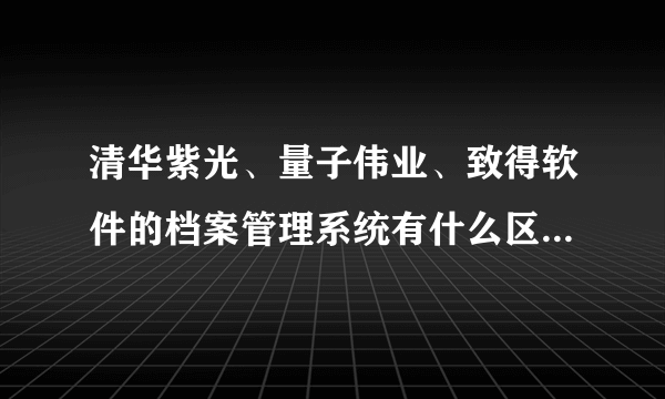 清华紫光、量子伟业、致得软件的档案管理系统有什么区别，哪个性价比高？