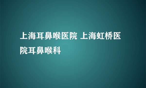 上海耳鼻喉医院 上海虹桥医院耳鼻喉科