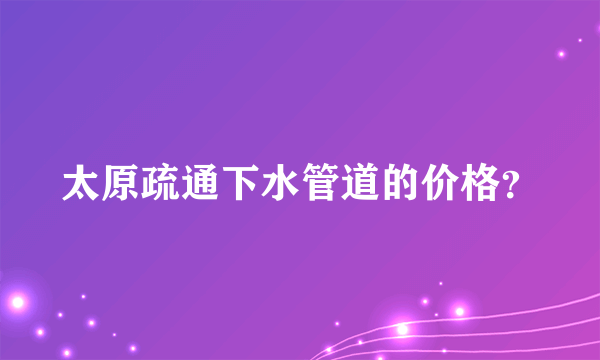 太原疏通下水管道的价格？