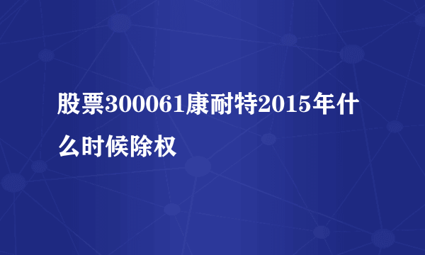 股票300061康耐特2015年什么时候除权