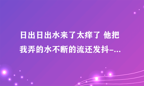 日出日出水来了太痒了 他把我弄的水不断的流还发抖-情感口述