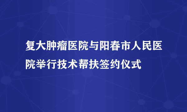 复大肿瘤医院与阳春市人民医院举行技术帮扶签约仪式