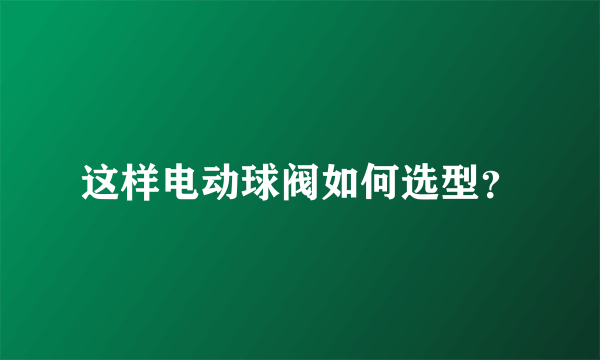 这样电动球阀如何选型？