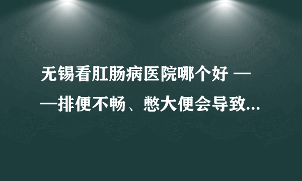 无锡看肛肠病医院哪个好 ——排便不畅、憋大便会导致什么危害?