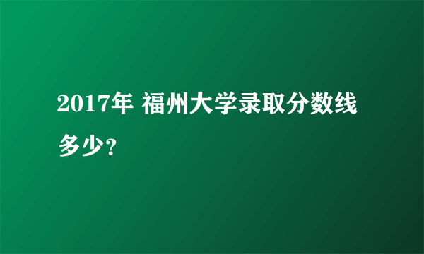 2017年 福州大学录取分数线多少？