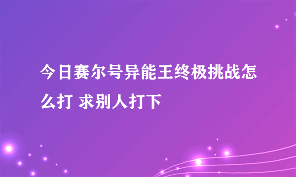 今日赛尔号异能王终极挑战怎么打 求别人打下