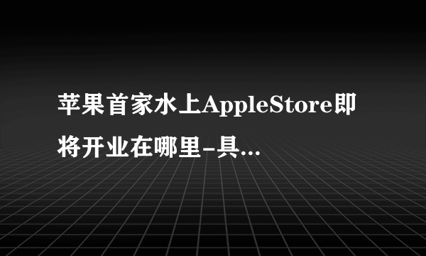 苹果首家水上AppleStore即将开业在哪里-具体开业时间