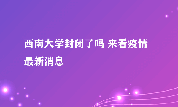 西南大学封闭了吗 来看疫情最新消息