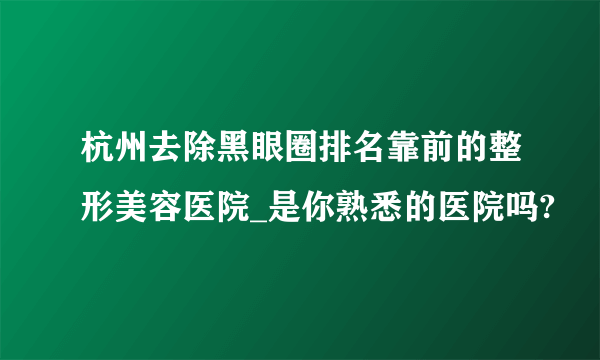 杭州去除黑眼圈排名靠前的整形美容医院_是你熟悉的医院吗?