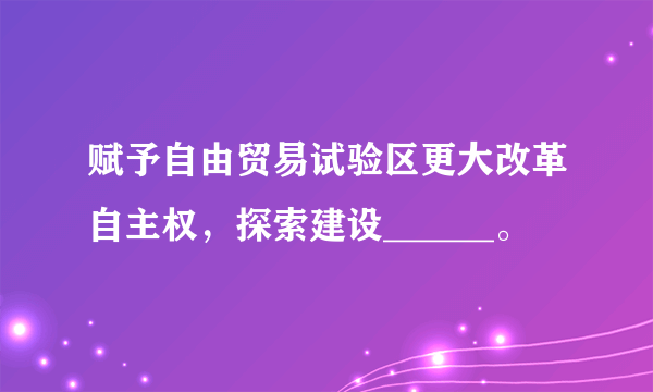 赋予自由贸易试验区更大改革自主权，探索建设______。