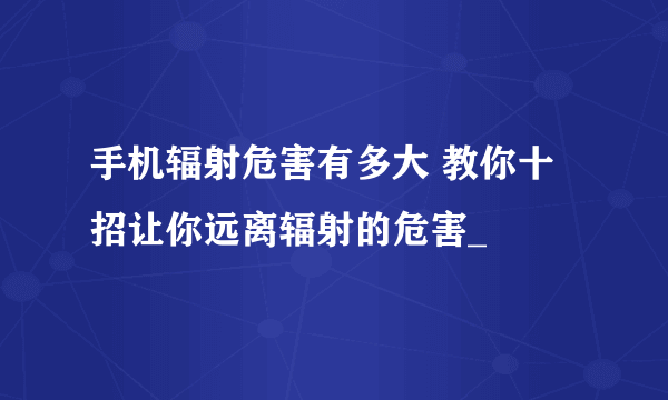 手机辐射危害有多大 教你十招让你远离辐射的危害_