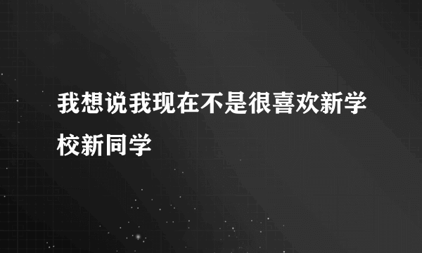 我想说我现在不是很喜欢新学校新同学