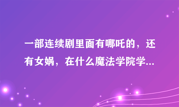 一部连续剧里面有哪吒的，还有女娲，在什么魔法学院学习的什么， 是什么电影啊？