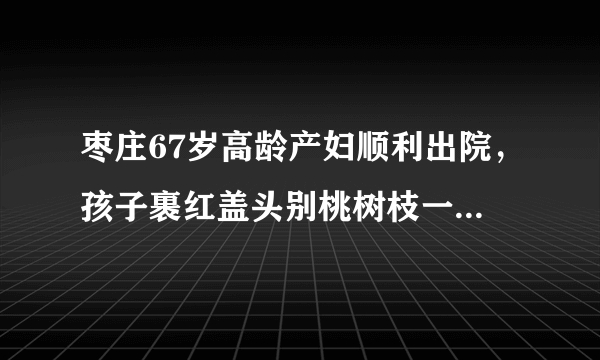 枣庄67岁高龄产妇顺利出院，孩子裹红盖头别桃树枝一起回家, 你怎么看？