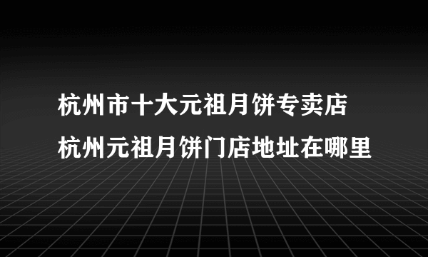 杭州市十大元祖月饼专卖店 杭州元祖月饼门店地址在哪里