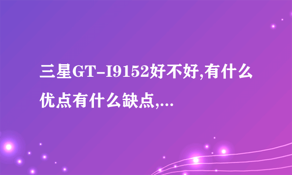 三星GT-I9152好不好,有什么优点有什么缺点,要详细点的解答,谢谢