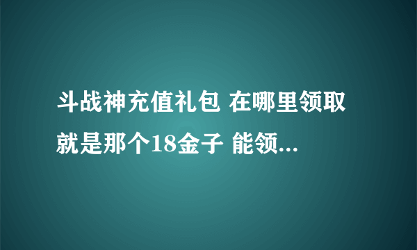 斗战神充值礼包 在哪里领取 就是那个18金子 能领取 惨叫鸡 的那个 最好把链接给我 谢谢了~~~~~~~~~~