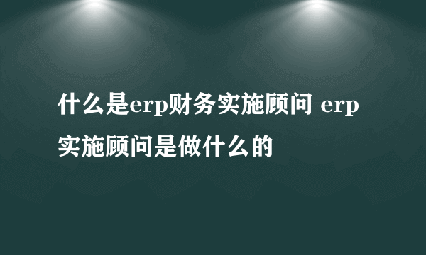 什么是erp财务实施顾问 erp实施顾问是做什么的