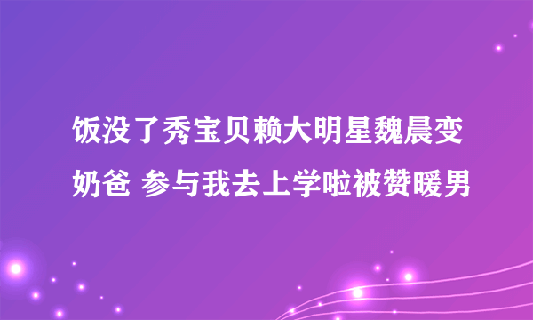 饭没了秀宝贝赖大明星魏晨变奶爸 参与我去上学啦被赞暖男