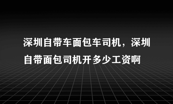 深圳自带车面包车司机，深圳自带面包司机开多少工资啊