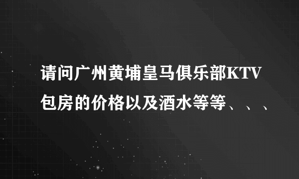 请问广州黄埔皇马俱乐部KTV包房的价格以及酒水等等、、、