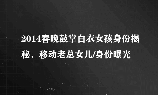 2014春晚鼓掌白衣女孩身份揭秘，移动老总女儿/身份曝光