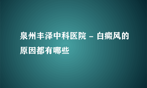 泉州丰泽中科医院 - 白癜风的原因都有哪些