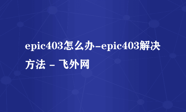 epic403怎么办-epic403解决方法 - 飞外网