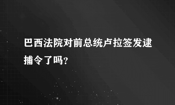 巴西法院对前总统卢拉签发逮捕令了吗？