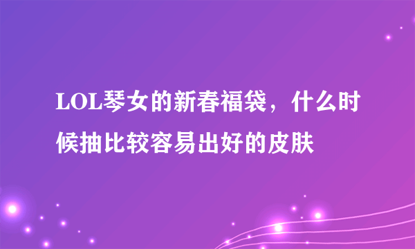 LOL琴女的新春福袋，什么时候抽比较容易出好的皮肤