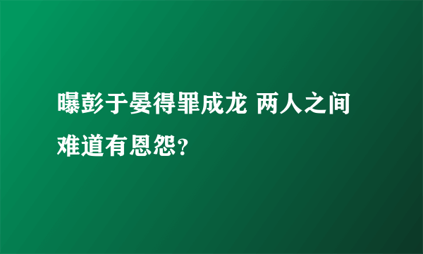 曝彭于晏得罪成龙 两人之间难道有恩怨？