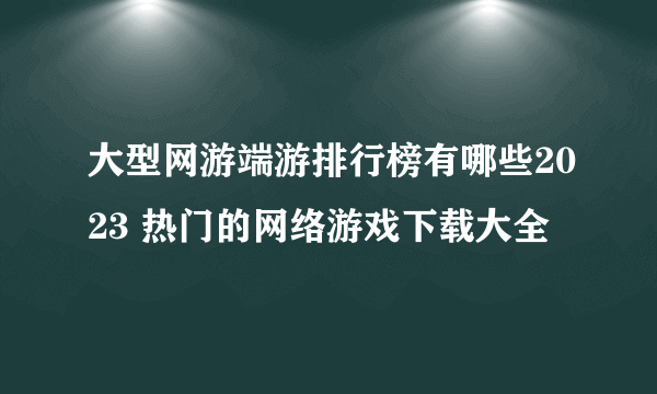 大型网游端游排行榜有哪些2023 热门的网络游戏下载大全