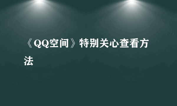 《QQ空间》特别关心查看方法