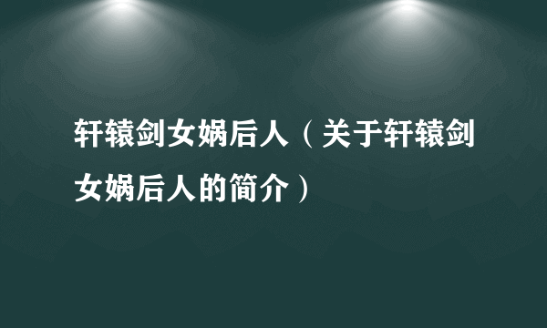 轩辕剑女娲后人（关于轩辕剑女娲后人的简介）