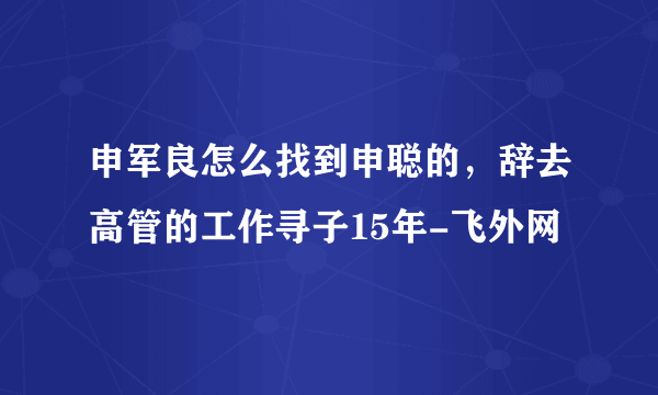 申军良怎么找到申聪的，辞去高管的工作寻子15年-飞外网