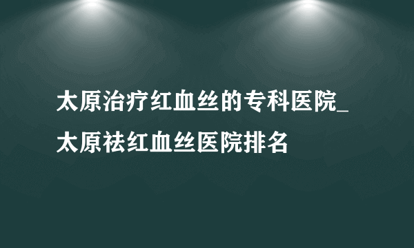 太原治疗红血丝的专科医院_太原祛红血丝医院排名