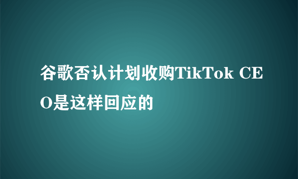 谷歌否认计划收购TikTok CEO是这样回应的