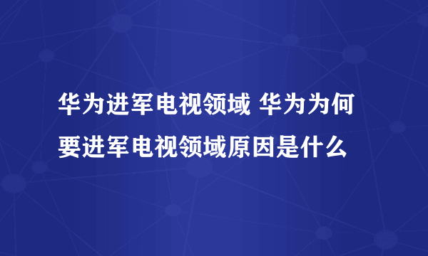 华为进军电视领域 华为为何要进军电视领域原因是什么