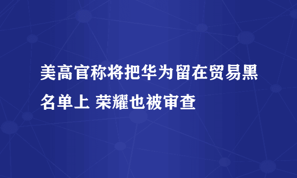 美高官称将把华为留在贸易黑名单上 荣耀也被审查