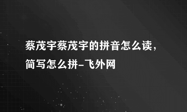 蔡茂宇蔡茂宇的拼音怎么读，简写怎么拼-飞外网