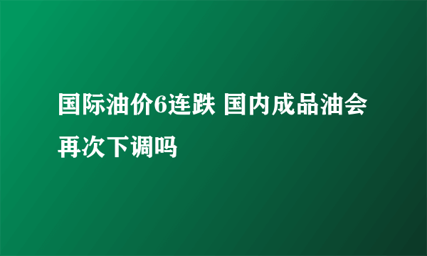 国际油价6连跌 国内成品油会再次下调吗