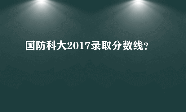 国防科大2017录取分数线？