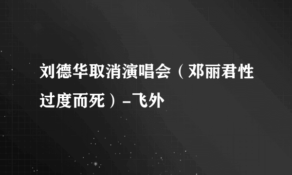 刘德华取消演唱会（邓丽君性过度而死）-飞外