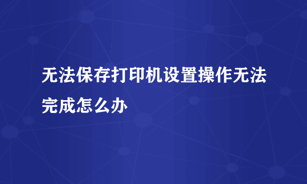 无法保存打印机设置操作无法完成怎么办