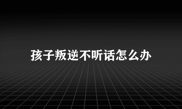 孩子叛逆不听话怎么办