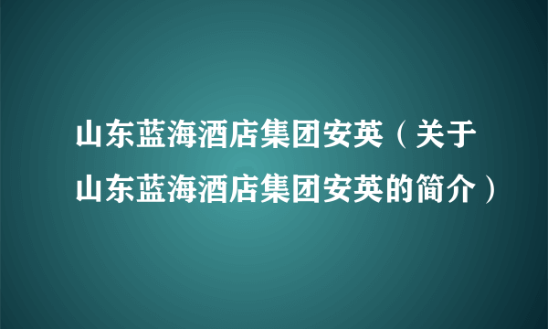 山东蓝海酒店集团安英（关于山东蓝海酒店集团安英的简介）