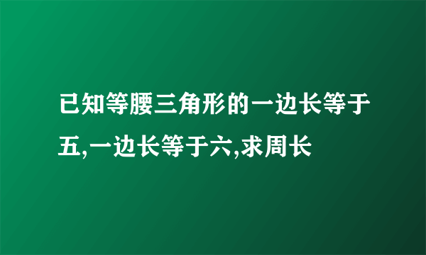 已知等腰三角形的一边长等于五,一边长等于六,求周长