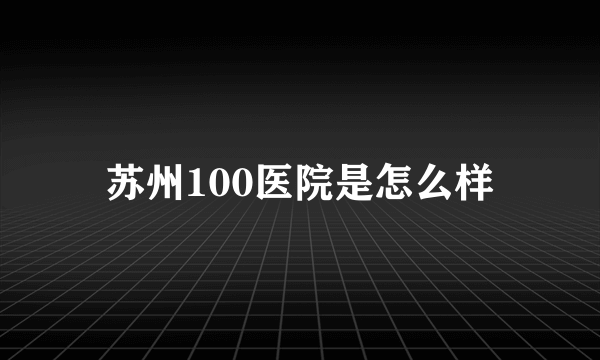 苏州100医院是怎么样